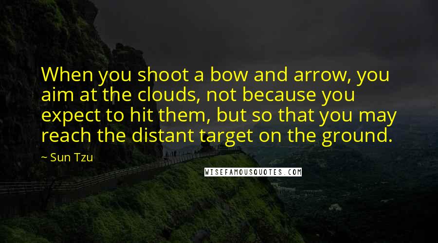 Sun Tzu Quotes: When you shoot a bow and arrow, you aim at the clouds, not because you expect to hit them, but so that you may reach the distant target on the ground.