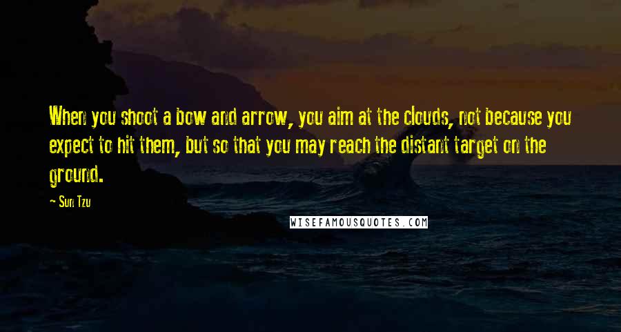 Sun Tzu Quotes: When you shoot a bow and arrow, you aim at the clouds, not because you expect to hit them, but so that you may reach the distant target on the ground.