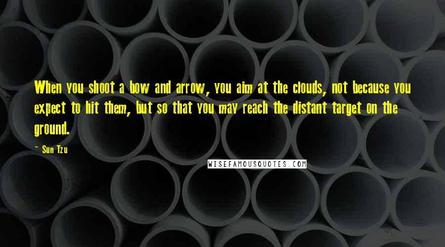 Sun Tzu Quotes: When you shoot a bow and arrow, you aim at the clouds, not because you expect to hit them, but so that you may reach the distant target on the ground.