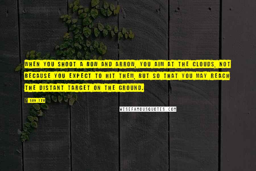 Sun Tzu Quotes: When you shoot a bow and arrow, you aim at the clouds, not because you expect to hit them, but so that you may reach the distant target on the ground.