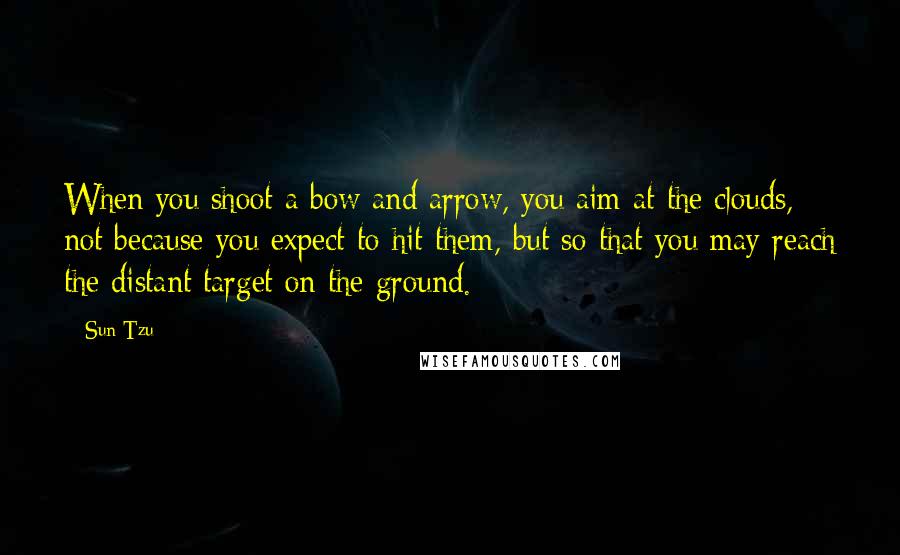 Sun Tzu Quotes: When you shoot a bow and arrow, you aim at the clouds, not because you expect to hit them, but so that you may reach the distant target on the ground.