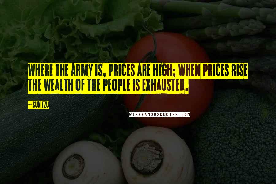 Sun Tzu Quotes: Where the army is, prices are high; when prices rise the wealth of the people is exhausted.