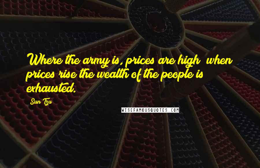 Sun Tzu Quotes: Where the army is, prices are high; when prices rise the wealth of the people is exhausted.