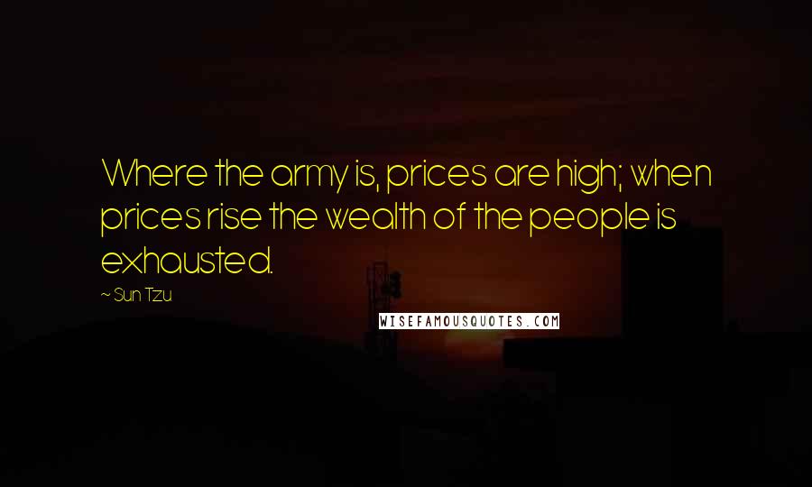 Sun Tzu Quotes: Where the army is, prices are high; when prices rise the wealth of the people is exhausted.