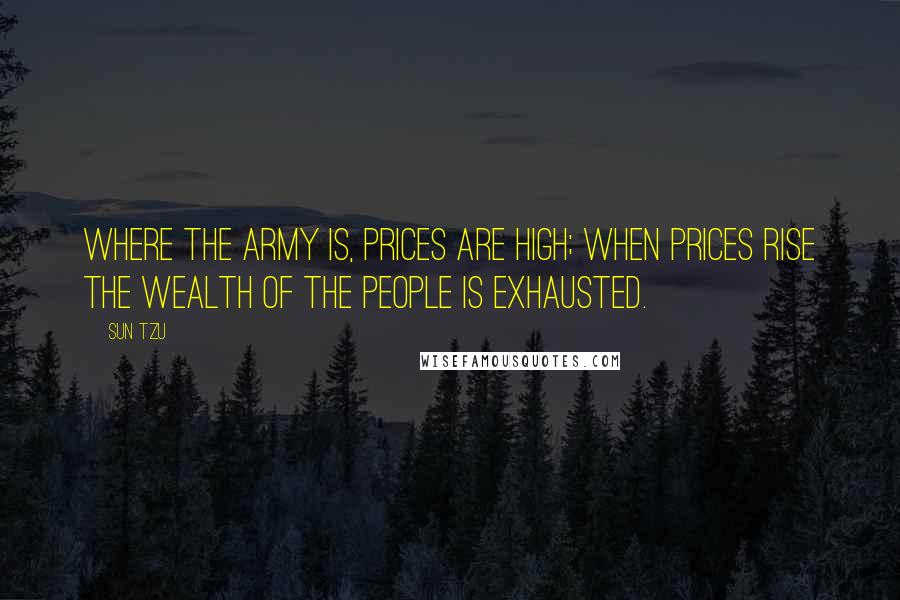 Sun Tzu Quotes: Where the army is, prices are high; when prices rise the wealth of the people is exhausted.