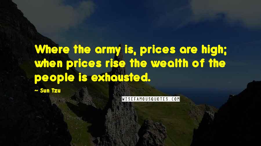 Sun Tzu Quotes: Where the army is, prices are high; when prices rise the wealth of the people is exhausted.