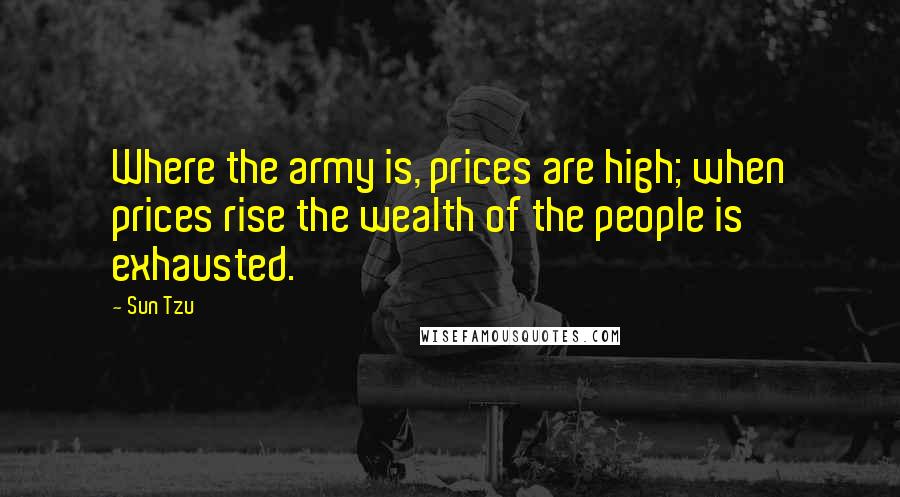 Sun Tzu Quotes: Where the army is, prices are high; when prices rise the wealth of the people is exhausted.