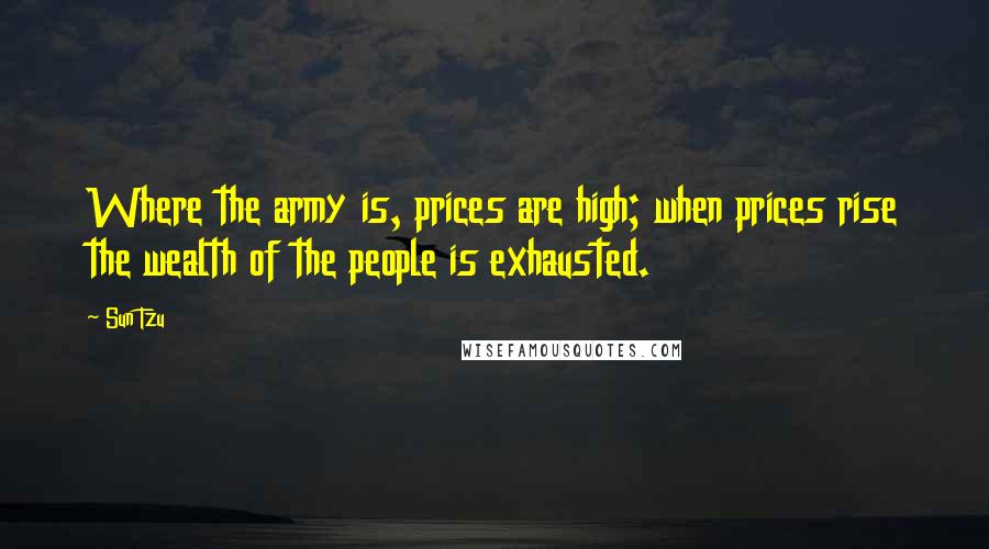 Sun Tzu Quotes: Where the army is, prices are high; when prices rise the wealth of the people is exhausted.