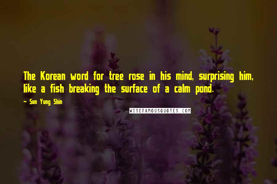 Sun Yung Shin Quotes: The Korean word for tree rose in his mind, surprising him, like a fish breaking the surface of a calm pond.