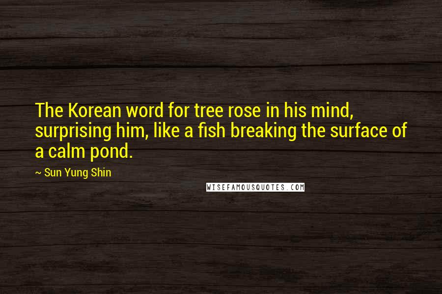 Sun Yung Shin Quotes: The Korean word for tree rose in his mind, surprising him, like a fish breaking the surface of a calm pond.