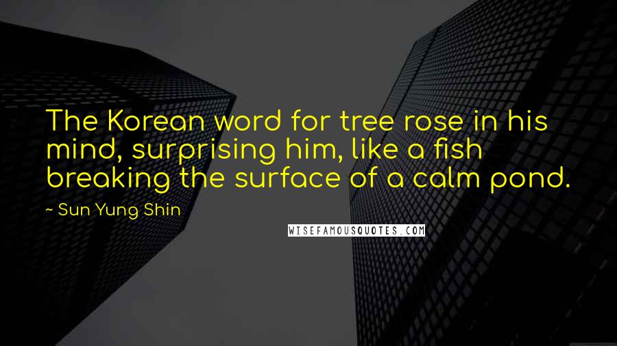 Sun Yung Shin Quotes: The Korean word for tree rose in his mind, surprising him, like a fish breaking the surface of a calm pond.