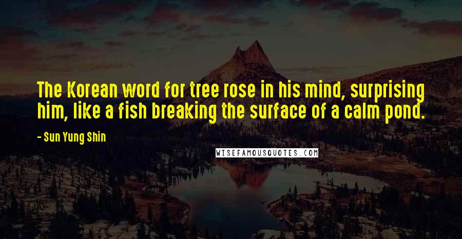 Sun Yung Shin Quotes: The Korean word for tree rose in his mind, surprising him, like a fish breaking the surface of a calm pond.