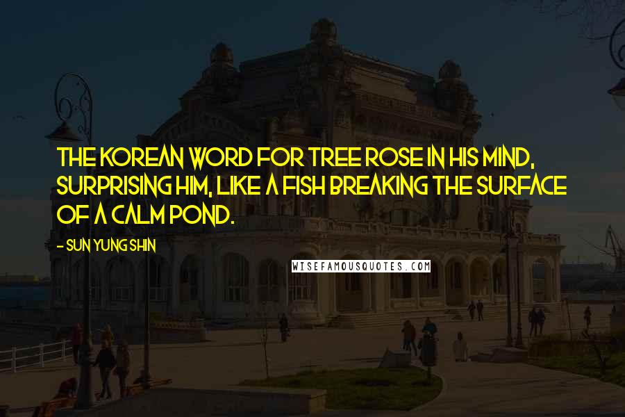 Sun Yung Shin Quotes: The Korean word for tree rose in his mind, surprising him, like a fish breaking the surface of a calm pond.