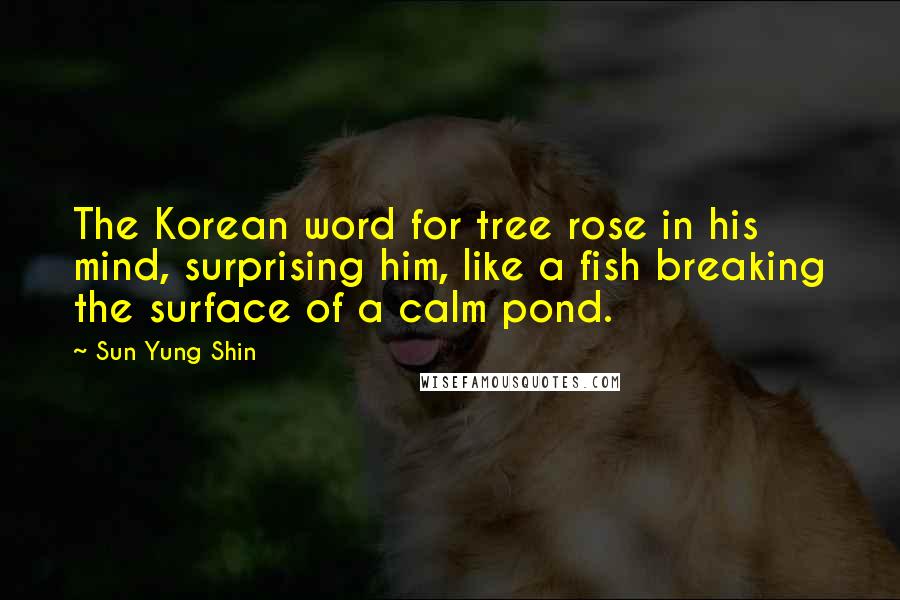 Sun Yung Shin Quotes: The Korean word for tree rose in his mind, surprising him, like a fish breaking the surface of a calm pond.