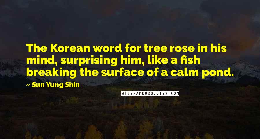 Sun Yung Shin Quotes: The Korean word for tree rose in his mind, surprising him, like a fish breaking the surface of a calm pond.