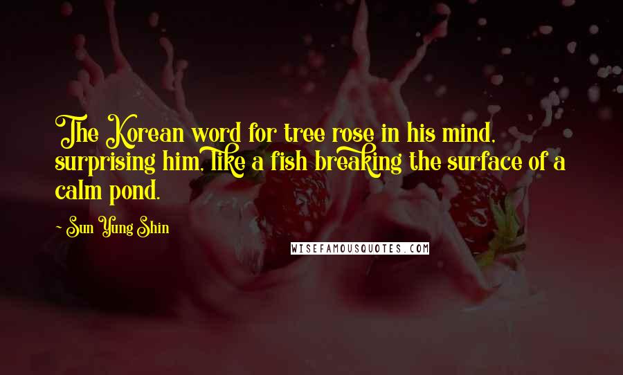 Sun Yung Shin Quotes: The Korean word for tree rose in his mind, surprising him, like a fish breaking the surface of a calm pond.