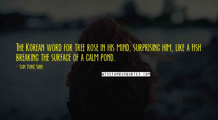 Sun Yung Shin Quotes: The Korean word for tree rose in his mind, surprising him, like a fish breaking the surface of a calm pond.