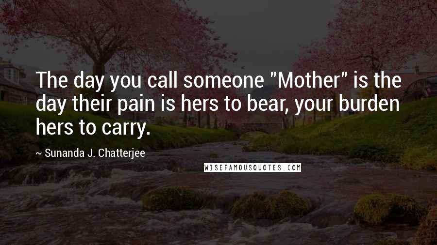 Sunanda J. Chatterjee Quotes: The day you call someone "Mother" is the day their pain is hers to bear, your burden hers to carry.