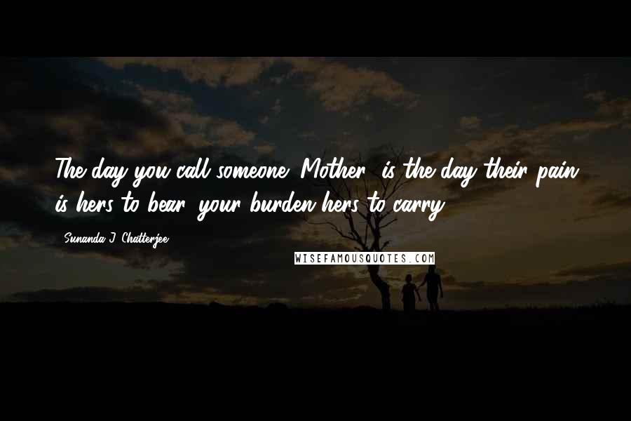 Sunanda J. Chatterjee Quotes: The day you call someone "Mother" is the day their pain is hers to bear, your burden hers to carry.