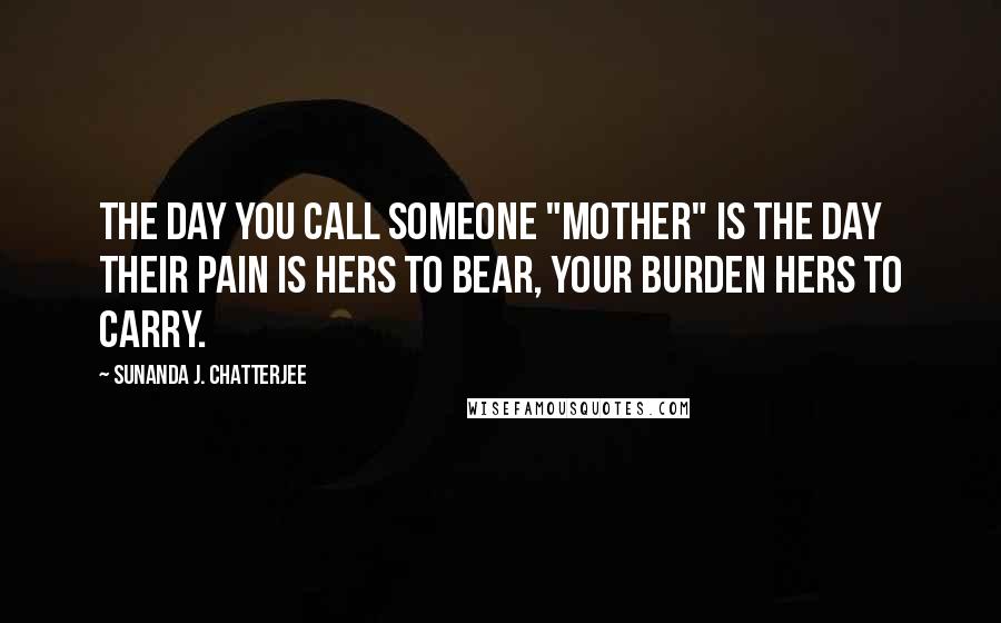 Sunanda J. Chatterjee Quotes: The day you call someone "Mother" is the day their pain is hers to bear, your burden hers to carry.