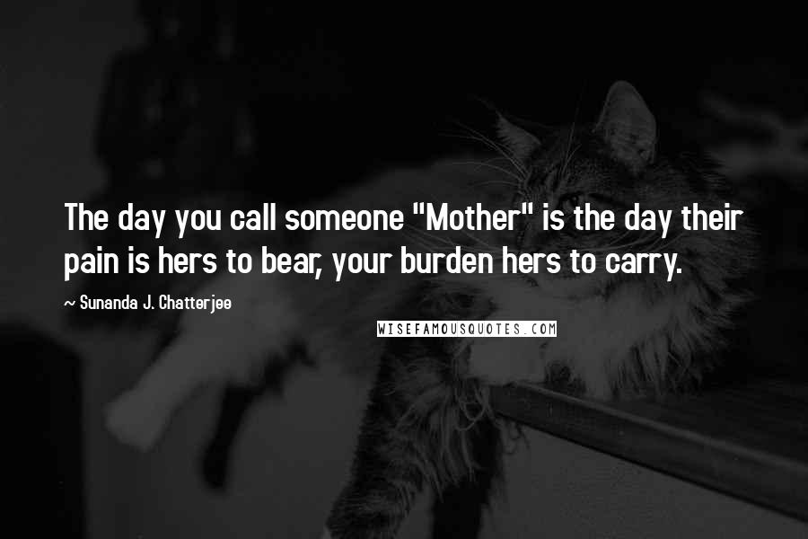 Sunanda J. Chatterjee Quotes: The day you call someone "Mother" is the day their pain is hers to bear, your burden hers to carry.