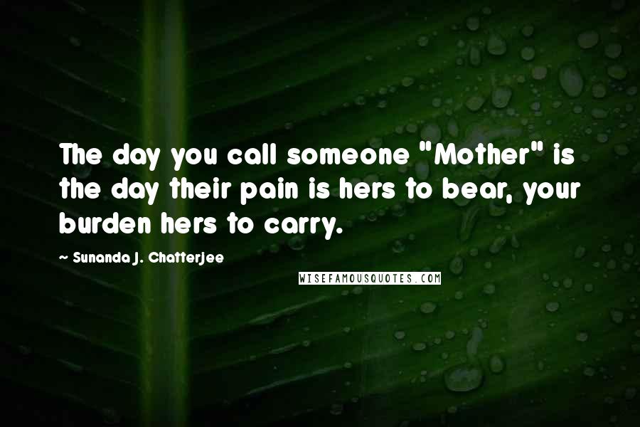 Sunanda J. Chatterjee Quotes: The day you call someone "Mother" is the day their pain is hers to bear, your burden hers to carry.