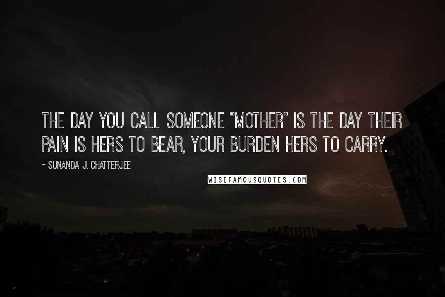 Sunanda J. Chatterjee Quotes: The day you call someone "Mother" is the day their pain is hers to bear, your burden hers to carry.