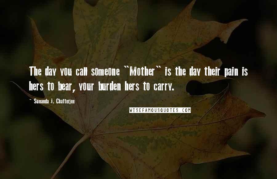 Sunanda J. Chatterjee Quotes: The day you call someone "Mother" is the day their pain is hers to bear, your burden hers to carry.