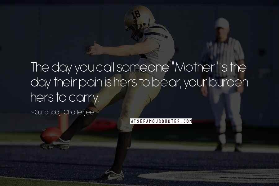 Sunanda J. Chatterjee Quotes: The day you call someone "Mother" is the day their pain is hers to bear, your burden hers to carry.