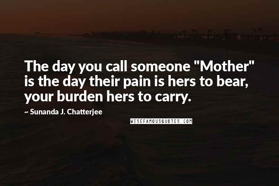 Sunanda J. Chatterjee Quotes: The day you call someone "Mother" is the day their pain is hers to bear, your burden hers to carry.