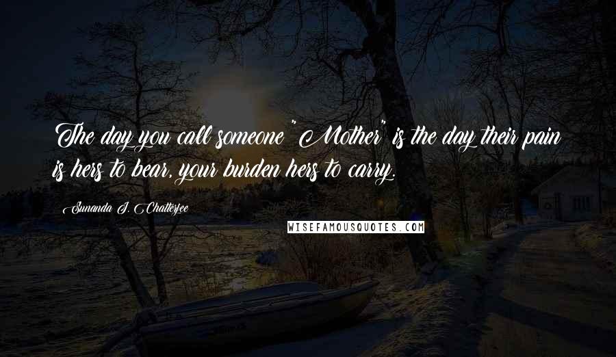 Sunanda J. Chatterjee Quotes: The day you call someone "Mother" is the day their pain is hers to bear, your burden hers to carry.