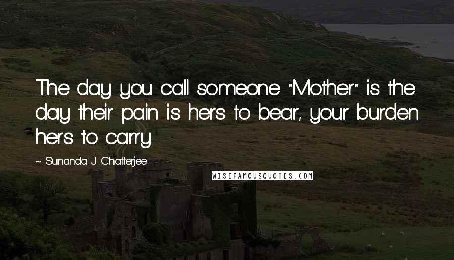 Sunanda J. Chatterjee Quotes: The day you call someone "Mother" is the day their pain is hers to bear, your burden hers to carry.