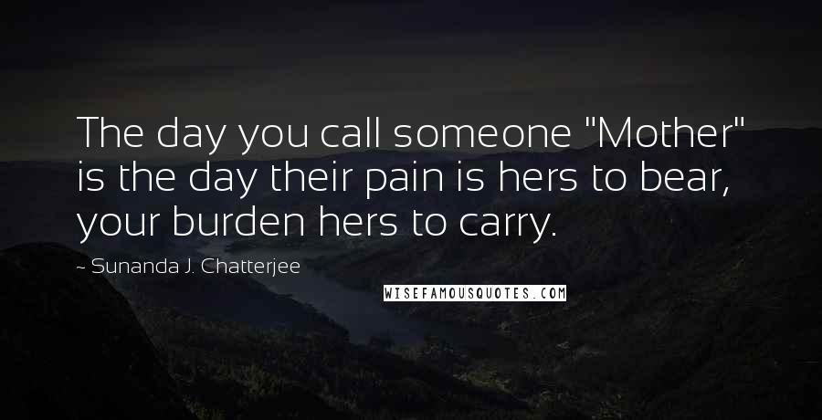 Sunanda J. Chatterjee Quotes: The day you call someone "Mother" is the day their pain is hers to bear, your burden hers to carry.