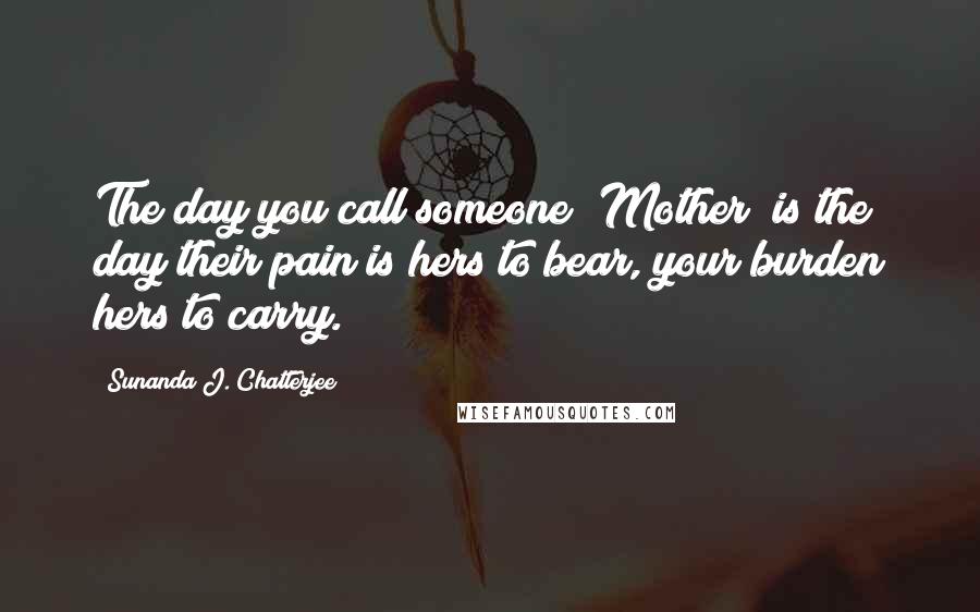 Sunanda J. Chatterjee Quotes: The day you call someone "Mother" is the day their pain is hers to bear, your burden hers to carry.