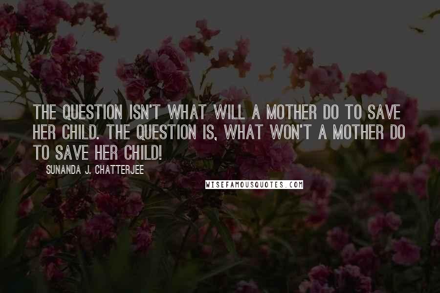 Sunanda J. Chatterjee Quotes: The question isn't what will a mother do to save her child. The question is, what won't a mother do to save her child!