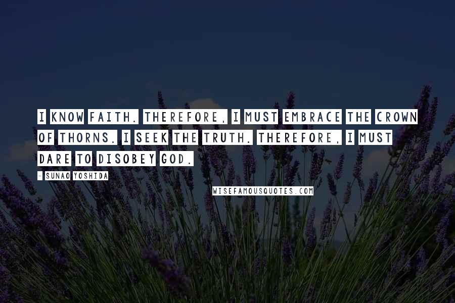 Sunao Yoshida Quotes: I know faith. Therefore, I must embrace the crown of thorns. I seek the truth. Therefore, I must dare to disobey God.