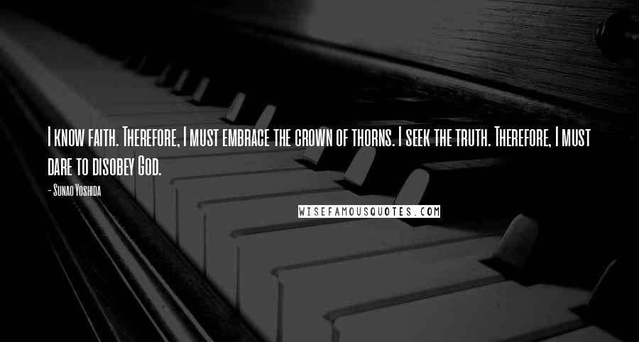Sunao Yoshida Quotes: I know faith. Therefore, I must embrace the crown of thorns. I seek the truth. Therefore, I must dare to disobey God.