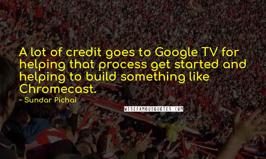 Sundar Pichai Quotes: A lot of credit goes to Google TV for helping that process get started and helping to build something like Chromecast.