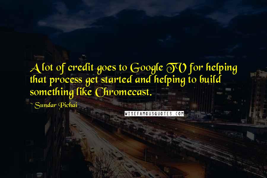 Sundar Pichai Quotes: A lot of credit goes to Google TV for helping that process get started and helping to build something like Chromecast.