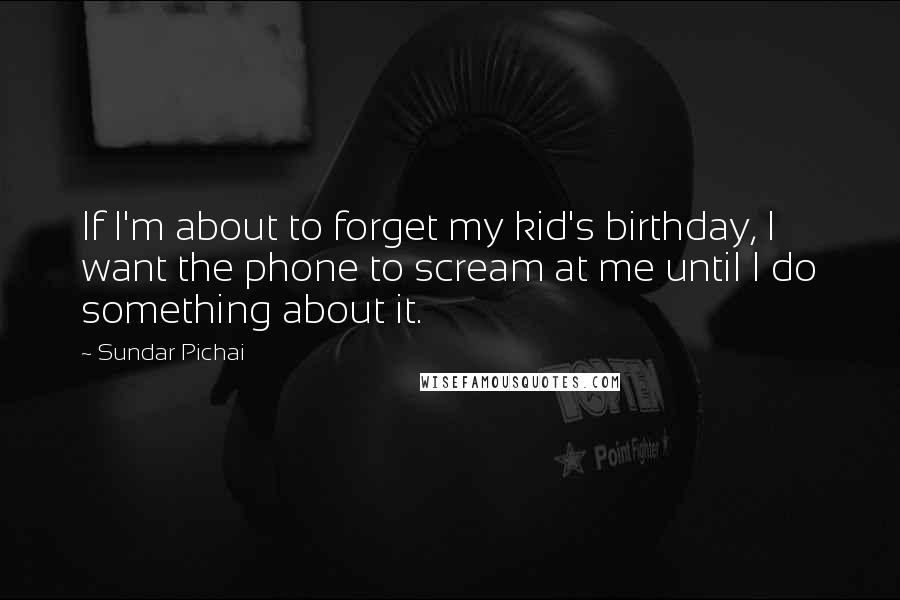 Sundar Pichai Quotes: If I'm about to forget my kid's birthday, I want the phone to scream at me until I do something about it.