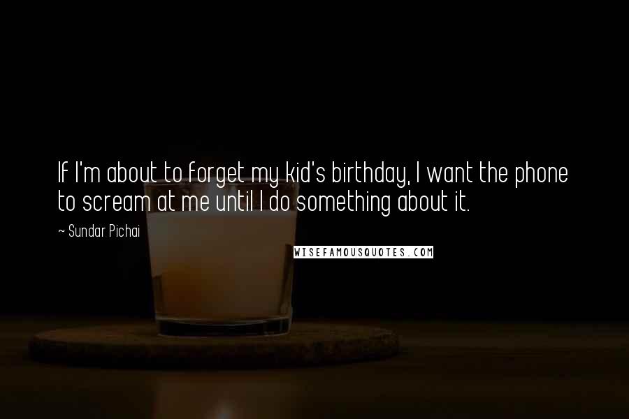 Sundar Pichai Quotes: If I'm about to forget my kid's birthday, I want the phone to scream at me until I do something about it.