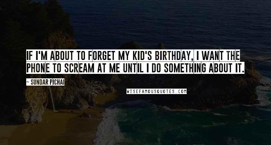 Sundar Pichai Quotes: If I'm about to forget my kid's birthday, I want the phone to scream at me until I do something about it.