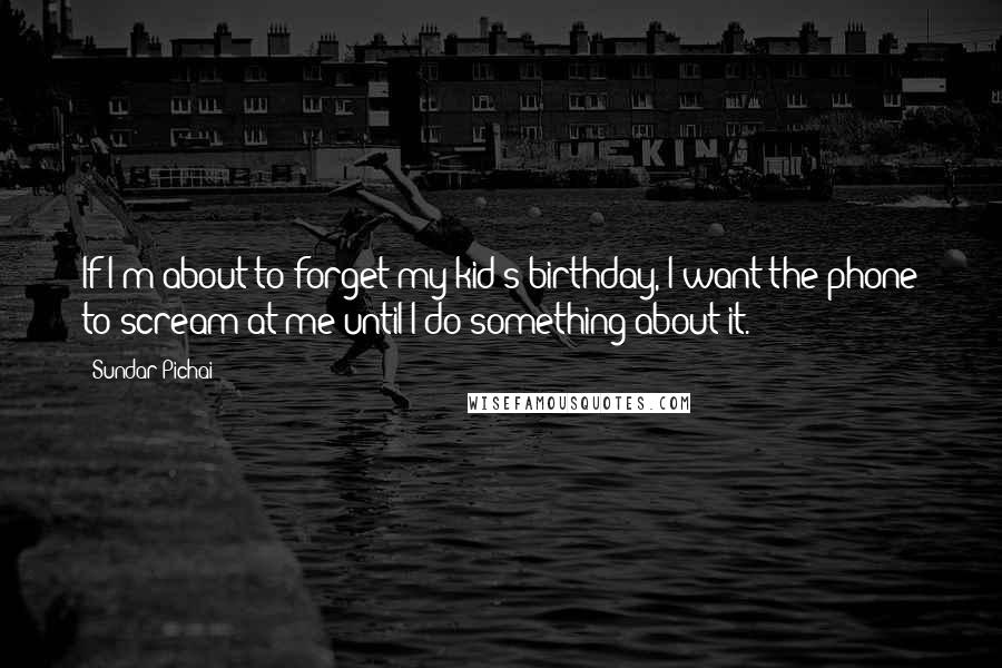 Sundar Pichai Quotes: If I'm about to forget my kid's birthday, I want the phone to scream at me until I do something about it.