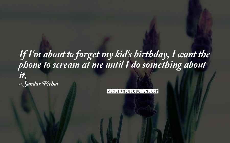 Sundar Pichai Quotes: If I'm about to forget my kid's birthday, I want the phone to scream at me until I do something about it.