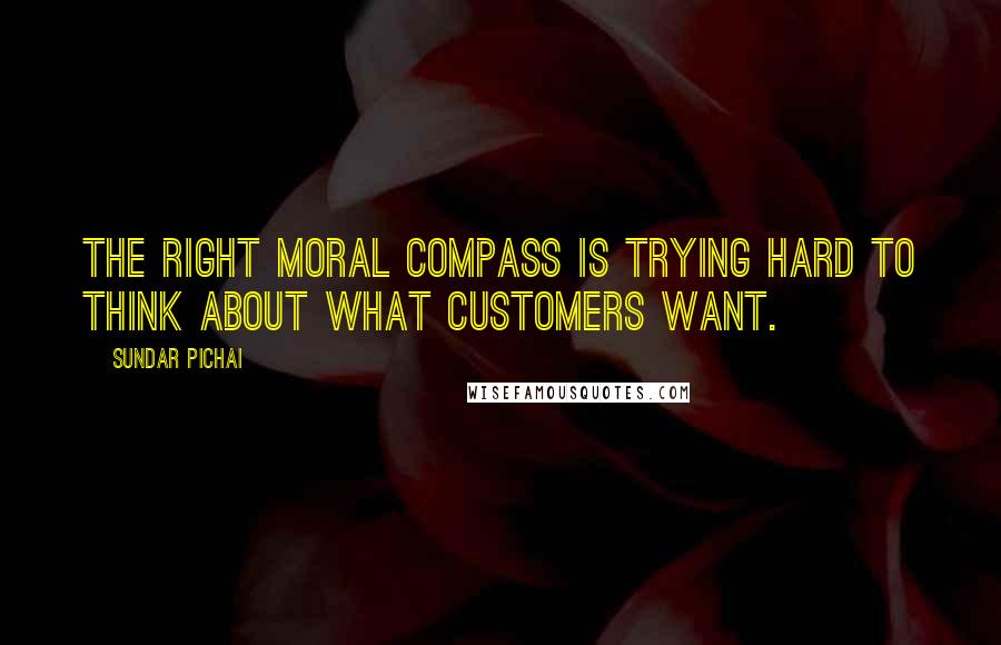 Sundar Pichai Quotes: The right moral compass is trying hard to think about what customers want.