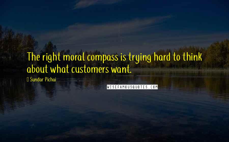 Sundar Pichai Quotes: The right moral compass is trying hard to think about what customers want.