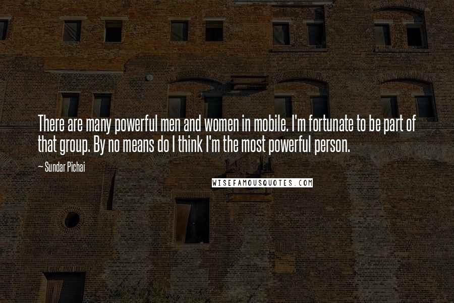 Sundar Pichai Quotes: There are many powerful men and women in mobile. I'm fortunate to be part of that group. By no means do I think I'm the most powerful person.