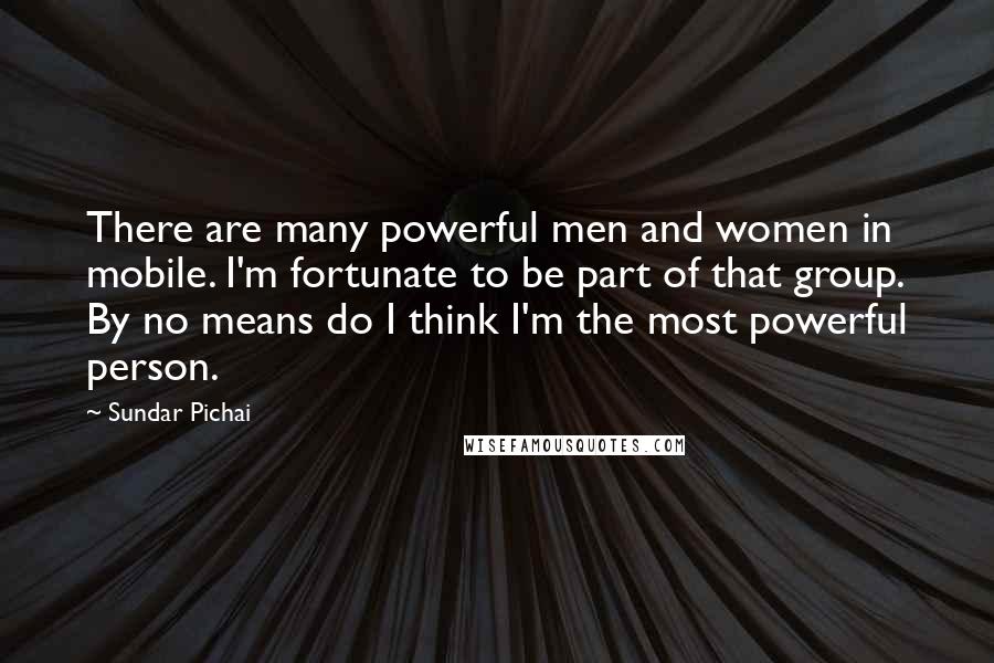 Sundar Pichai Quotes: There are many powerful men and women in mobile. I'm fortunate to be part of that group. By no means do I think I'm the most powerful person.