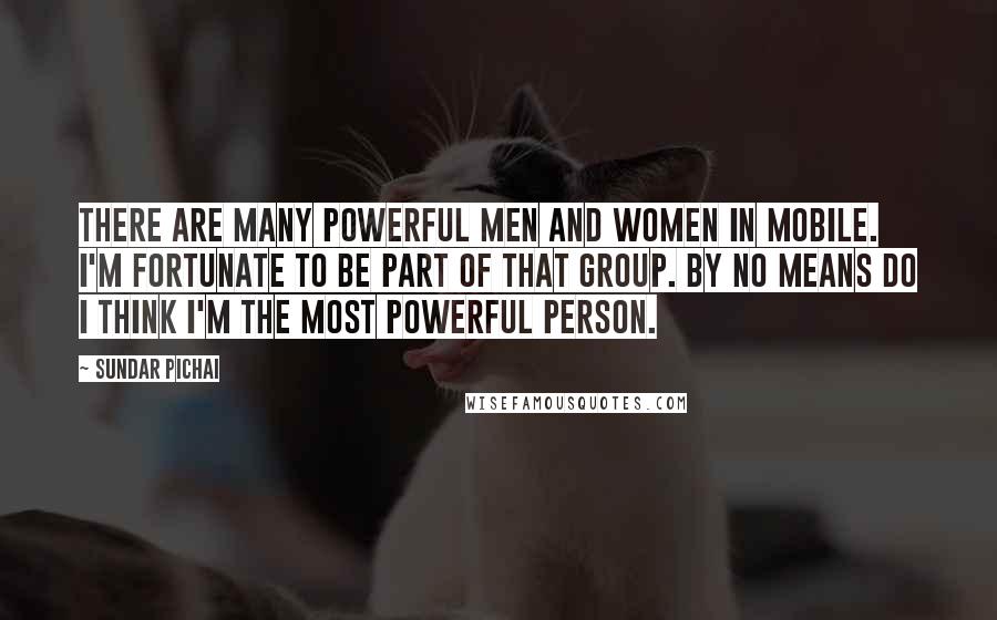 Sundar Pichai Quotes: There are many powerful men and women in mobile. I'm fortunate to be part of that group. By no means do I think I'm the most powerful person.