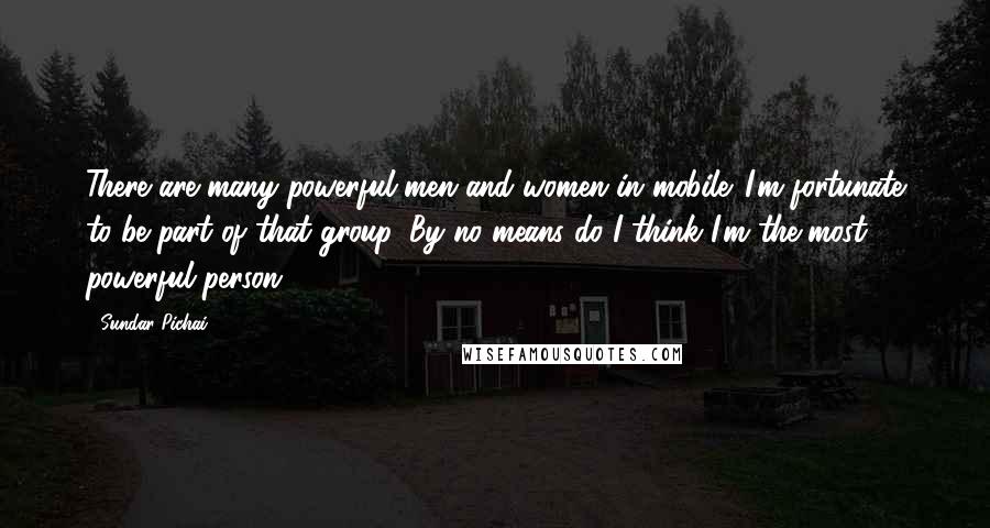 Sundar Pichai Quotes: There are many powerful men and women in mobile. I'm fortunate to be part of that group. By no means do I think I'm the most powerful person.